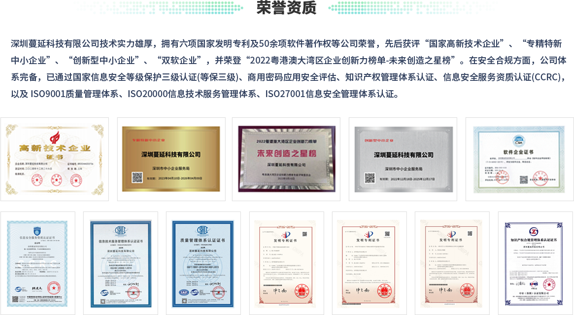 荣誉资质：深圳蔓延科技有限公司技术实力雄厚，拥有六项国家发明专利及50余项软件著作权等公司荣誉，先后获评“国家高新技术企业”、“专精特新中小企业”、“创新型中小企业”、“双软企业”，并荣登“2022粤港澳大湾区企业创新力榜单-未来创造之星榜”。在安全合规方面，公司体系完备，已通过国家信息安全等级保护三级认证(等保三级)、商用密码应用安全评估、知识产权管理体系认证、信息安全服务资质认证(CCRC)，以及 ISO9001质量管理体系、ISO20000信息技术服务管理体系、ISO27001信息安全管理体系认证。